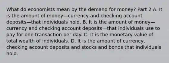 What do economists mean by the demand for​ money? Part 2 A. It is the amount of money—currency and checking account deposits—that individuals hold. B. It is the amount of money—currency and checking account deposits—that individuals use to pay for one transaction per day. C. It is the monetary value of total wealth of individuals. D. It is the amount of​ currency, checking account deposits and stocks and bonds that individuals hold.