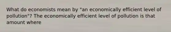 What do economists mean by "an economically efficient level of pollution"? The economically efficient level of pollution is that amount where