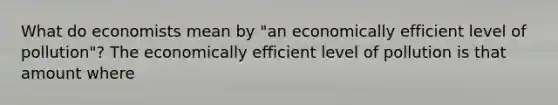 What do economists mean by​ "an economically efficient level of​ pollution"? The economically efficient level of pollution is that amount where