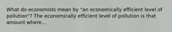 What do economists mean by​ "an economically efficient level of​ pollution"? The economically efficient level of pollution is that amount where...