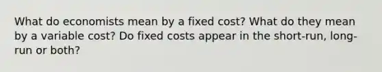 What do economists mean by a fixed cost? What do they mean by a variable cost? Do fixed costs appear in the short-run, long-run or both?