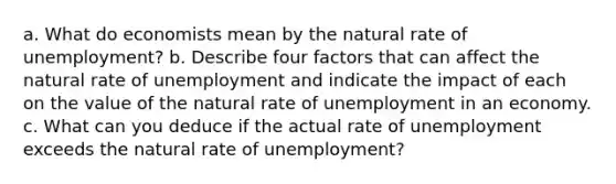 a. What do economists mean by the natural rate of unemployment? b. Describe four factors that can affect the natural rate of unemployment and indicate the impact of each on the value of the natural rate of unemployment in an economy. c. What can you deduce if the actual rate of unemployment exceeds the natural rate of unemployment?