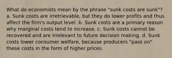 What do economists mean by the phrase "sunk costs are sunk"? a. Sunk costs are irretrievable, but they do lower profits and thus affect the firm's output level. b. Sunk costs are a primary reason why marginal costs tend to increase. c. Sunk costs cannot be recovered and are irrelevant to future decision making. d. Sunk costs lower consumer welfare, because producers "pass on" these costs in the form of higher prices.