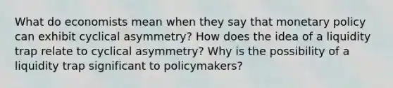 What do economists mean when they say that monetary policy can exhibit cyclical asymmetry? How does the idea of a liquidity trap relate to cyclical asymmetry? Why is the possibility of a liquidity trap significant to policymakers?