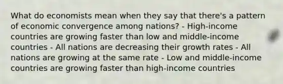 What do economists mean when they say that there's a pattern of economic convergence among nations? - High-income countries are growing faster than low and middle-income countries - All nations are decreasing their growth rates - All nations are growing at the same rate - Low and middle-income countries are growing faster than high-income countries