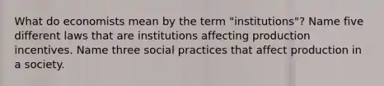 What do economists mean by the term "institutions"? Name five different laws that are institutions affecting production incentives. Name three social practices that affect production in a society.