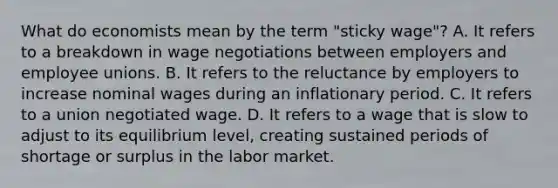 What do economists mean by the term "sticky wage"? A. It refers to a breakdown in wage negotiations between employers and employee unions. B. It refers to the reluctance by employers to increase nominal wages during an inflationary period. C. It refers to a union negotiated wage. D. It refers to a wage that is slow to adjust to its equilibrium level, creating sustained periods of shortage or surplus in the labor market.