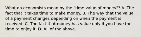 What do economists mean by the​ "time value of​ money"? A. The fact that it takes time to make money. B. The way that the value of a payment changes depending on when the payment is received. C. The fact that money has value only if you have the time to enjoy it. D. All of the above.