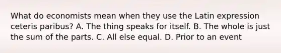 What do economists mean when they use the Latin expression ceteris paribus? A. The thing speaks for itself. B. The whole is just the sum of the parts. C. All else equal. D. Prior to an event