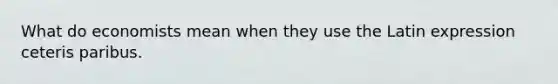 What do economists mean when they use the Latin expression ceteris paribus.