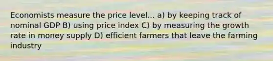 Economists measure the price level... a) by keeping track of nominal GDP B) using price index C) by measuring the growth rate in money supply D) efficient farmers that leave the farming industry