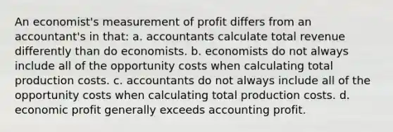 ​An economist's measurement of profit differs from an accountant's in that: a. ​accountants calculate total revenue differently than do economists. b. ​economists do not always include all of the opportunity costs when calculating total production costs. c. ​accountants do not always include all of the opportunity costs when calculating total production costs. d. ​economic profit generally exceeds accounting profit.