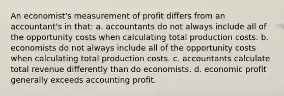 An economist's measurement of profit differs from an accountant's in that: a. ​accountants do not always include all of the opportunity costs when calculating total production costs. b. ​economists do not always include all of the opportunity costs when calculating total production costs. c. ​accountants calculate total revenue differently than do economists. d. ​economic profit generally exceeds accounting profit.