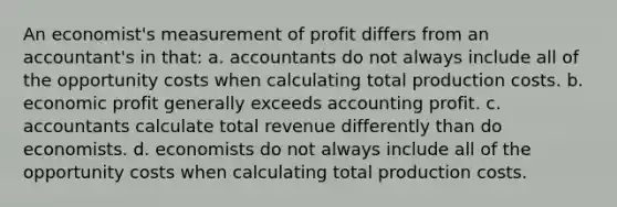 ​An economist's measurement of profit differs from an accountant's in that: a. ​accountants do not always include all of the opportunity costs when calculating total production costs. b. ​economic profit generally exceeds accounting profit. c. ​accountants calculate total revenue differently than do economists. d. ​economists do not always include all of the opportunity costs when calculating total production costs.