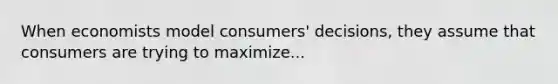 When economists model consumers' decisions, they assume that consumers are trying to maximize...