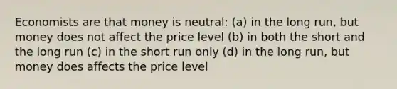 Economists are that money is neutral: (a) in the long run, but money does not affect the price level (b) in both the short and the long run (c) in the short run only (d) in the long run, but money does affects the price level