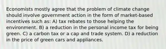 Economists mostly agree that the problem of climate change should involve government action in the form of market-based incentives such as: A) tax rebates to those helping the environment. B) a reduction in the personal income tax for being green. C) a carbon tax or a cap and trade system. D) a reduction in the price of green cars and appliances.