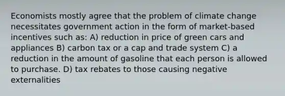 Economists mostly agree that the problem of climate change necessitates government action in the form of market-based incentives such as: A) reduction in price of green cars and appliances B) carbon tax or a cap and trade system C) a reduction in the amount of gasoline that each person is allowed to purchase. D) tax rebates to those causing negative externalities