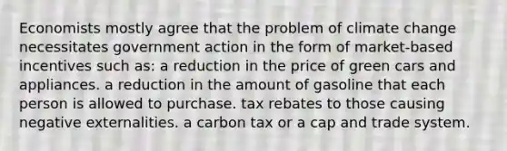 Economists mostly agree that the problem of climate change necessitates government action in the form of market-based incentives such as: a reduction in the price of green cars and appliances. a reduction in the amount of gasoline that each person is allowed to purchase. tax rebates to those causing negative externalities. a carbon tax or a cap and trade system.