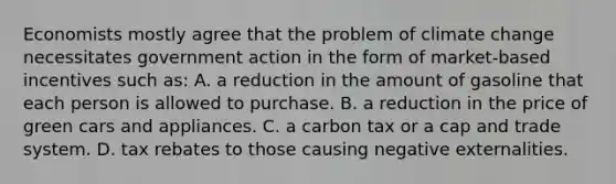 Economists mostly agree that the problem of climate change necessitates government action in the form of market-based incentives such as: A. a reduction in the amount of gasoline that each person is allowed to purchase. B. a reduction in the price of green cars and appliances. C. a carbon tax or a cap and trade system. D. tax rebates to those causing negative externalities.