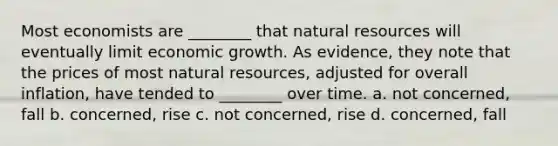 Most economists are ________ that <a href='https://www.questionai.com/knowledge/k6l1d2KrZr-natural-resources' class='anchor-knowledge'>natural resources</a> will eventually limit economic growth. As evidence, they note that the prices of most natural resources, adjusted for overall inflation, have tended to ________ over time. a. not concerned, fall b. concerned, rise c. not concerned, rise d. concerned, fall