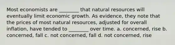 Most economists are ________ that <a href='https://www.questionai.com/knowledge/k6l1d2KrZr-natural-resources' class='anchor-knowledge'>natural resources</a> will eventually limit economic growth. As evidence, they note that the prices of most natural resources, adjusted for overall inflation, have tended to ________ over time. a. concerned, rise b. concerned, fall c. not concerned, fall d. not concerned, rise