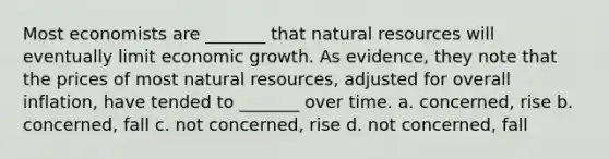 Most economists are _______ that natural resources will eventually limit economic growth. As evidence, they note that the prices of most natural resources, adjusted for overall inflation, have tended to _______ over time. a. concerned, rise b. concerned, fall c. not concerned, rise d. not concerned, fall