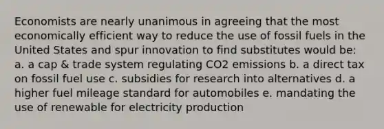 Economists are nearly unanimous in agreeing that the most economically efficient way to reduce the use of fossil fuels in the United States and spur innovation to find substitutes would be: a. a cap & trade system regulating CO2 emissions b. a direct tax on fossil fuel use c. subsidies for research into alternatives d. a higher fuel mileage standard for automobiles e. mandating the use of renewable for electricity production