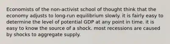 Economists of the non-activist school of thought think that the economy adjusts to long-run equilibrium slowly. it is fairly easy to determine the level of potential GDP at any point in time. it is easy to know the source of a shock. most recessions are caused by shocks to aggregate supply.