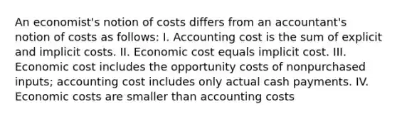 An economist's notion of costs differs from an accountant's notion of costs as follows: I. Accounting cost is the sum of explicit and implicit costs. II. Economic cost equals implicit cost. III. Economic cost includes the opportunity costs of nonpurchased inputs; accounting cost includes only actual cash payments. IV. Economic costs are smaller than accounting costs