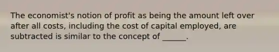 The economist's notion of profit as being the amount left over after all costs, including the cost of capital employed, are subtracted is similar to the concept of ______.