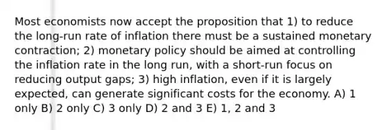 Most economists now accept the proposition that 1) to reduce the long-run rate of inflation there must be a sustained monetary contraction; 2) monetary policy should be aimed at controlling the inflation rate in the long run, with a short-run focus on reducing output gaps; 3) high inflation, even if it is largely expected, can generate significant costs for the economy. A) 1 only B) 2 only C) 3 only D) 2 and 3 E) 1, 2 and 3