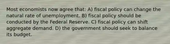 Most economists now agree that: A) <a href='https://www.questionai.com/knowledge/kPTgdbKdvz-fiscal-policy' class='anchor-knowledge'>fiscal policy</a> can change the natural rate of unemployment. B) fiscal policy should be conducted by the Federal Reserve. C) fiscal policy can shift aggregate demand. D) the government should seek to balance its budget.