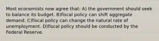 Most economists now agree that: A) the government should seek to balance its budget. B)fiscal policy can shift aggregate demand. C)fiscal policy can change the natural rate of unemployment. D)fiscal policy should be conducted by the Federal Reserve.