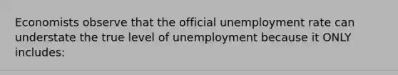 Economists observe that the official unemployment rate can understate the true level of unemployment because it ONLY includes: