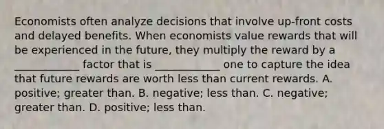 Economists often analyze decisions that involve​ up-front costs and delayed benefits. When economists value rewards that will be experienced in the​ future, they multiply the reward by a​ ____________ factor that is​ ____________ one to capture the idea that future rewards are worth less than current rewards. A. ​positive; greater than. B. ​negative; less than. C. ​negative; greater than. D. ​positive; less than.