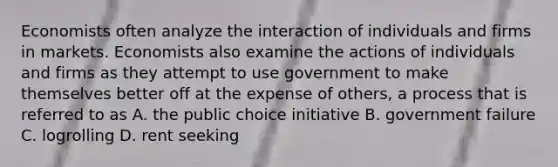 Economists often analyze the interaction of individuals and firms in markets. Economists also examine the actions of individuals and firms as they attempt to use government to make themselves better off at the expense of others, a process that is referred to as A. the public choice initiative B. government failure C. logrolling D. rent seeking