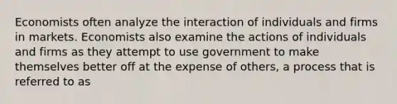 Economists often analyze the interaction of individuals and firms in markets. Economists also examine the actions of individuals and firms as they attempt to use government to make themselves better off at the expense of others, a process that is referred to as