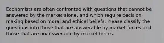 Economists are often confronted with questions that cannot be answered by the market alone, and which require decision-making based on moral and ethical beliefs. Please classify the questions into those that are answerable by market forces and those that are unanswerable by market forces.