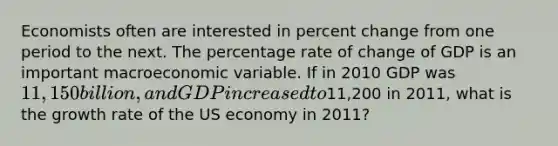 Economists often are interested in percent change from one period to the next. The percentage rate of change of GDP is an important macroeconomic variable. If in 2010 GDP was 11,150 billion, and GDP increased to11,200 in 2011, what is the growth rate of the US economy in 2011?