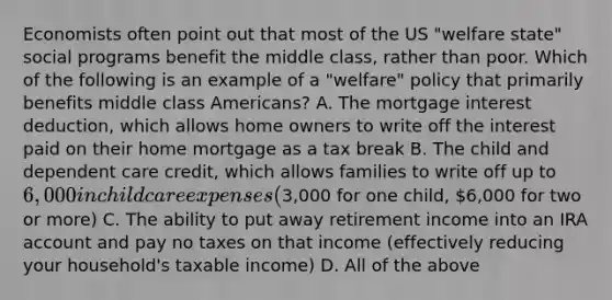 Economists often point out that most of the US "welfare state" social programs benefit the middle class, rather than poor. Which of the following is an example of a "welfare" policy that primarily benefits middle class Americans? A. The mortgage interest deduction, which allows home owners to write off the interest paid on their home mortgage as a tax break B. The child and dependent care credit, which allows families to write off up to 6,000 in child care expenses (3,000 for one child, 6,000 for two or more) C. The ability to put away retirement income into an IRA account and pay no taxes on that income (effectively reducing your household's taxable income) D. All of the above