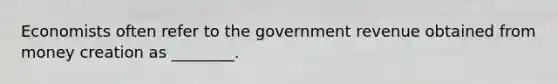 Economists often refer to the government revenue obtained from money creation as ________.