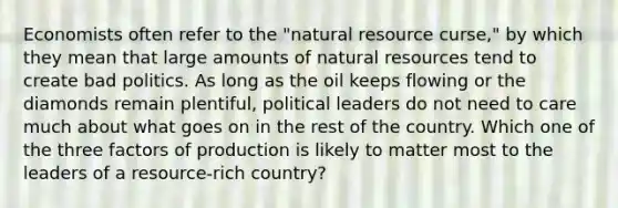 Economists often refer to the "natural resource curse," by which they mean that large amounts of natural resources tend to create bad politics. As long as the oil keeps flowing or the diamonds remain plentiful, political leaders do not need to care much about what goes on in the rest of the country. Which one of the three factors of production is likely to matter most to the leaders of a resource-rich country?