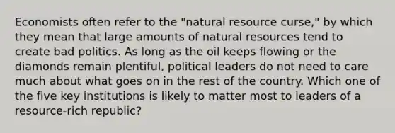 Economists often refer to the "natural resource curse," by which they mean that large amounts of natural resources tend to create bad politics. As long as the oil keeps flowing or the diamonds remain plentiful, political leaders do not need to care much about what goes on in the rest of the country. Which one of the five key institutions is likely to matter most to leaders of a resource-rich republic?