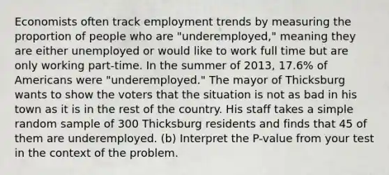 Economists often track employment trends by measuring the proportion of people who are "underemployed," meaning they are either unemployed or would like to work full time but are only working part-time. In the summer of 2013, 17.6% of Americans were "underemployed." The mayor of Thicksburg wants to show the voters that the situation is not as bad in his town as it is in the rest of the country. His staff takes a simple random sample of 300 Thicksburg residents and finds that 45 of them are underemployed. (b) Interpret the P-value from your test in the context of the problem.