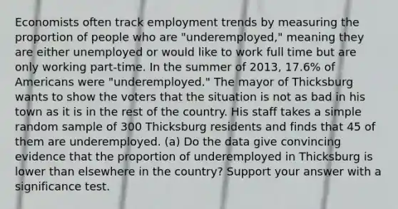 Economists often track employment trends by measuring the proportion of people who are "underemployed," meaning they are either unemployed or would like to work full time but are only working part-time. In the summer of 2013, 17.6% of Americans were "underemployed." The mayor of Thicksburg wants to show the voters that the situation is not as bad in his town as it is in the rest of the country. His staff takes a simple random sample of 300 Thicksburg residents and finds that 45 of them are underemployed. (a) Do the data give convincing evidence that the proportion of underemployed in Thicksburg is lower than elsewhere in the country? Support your answer with a significance test.