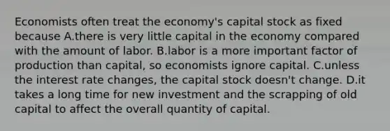 Economists often treat the economy's capital stock as fixed because A.there is very little capital in the economy compared with the amount of labor. B.labor is a more important factor of production than capital, so economists ignore capital. C.unless the interest rate changes, the capital stock doesn't change. D.it takes a long time for new investment and the scrapping of old capital to affect the overall quantity of capital.