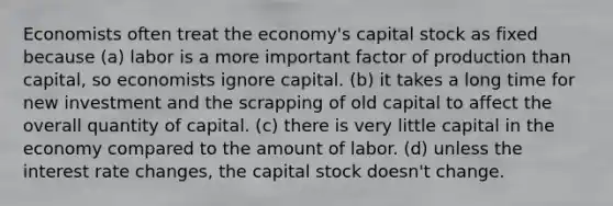 Economists often treat the economy's capital stock as fixed because (a) labor is a more important factor of production than capital, so economists ignore capital. (b) it takes a long time for new investment and the scrapping of old capital to affect the overall quantity of capital. (c) there is very little capital in the economy compared to the amount of labor. (d) unless the interest rate changes, the capital stock doesn't change.