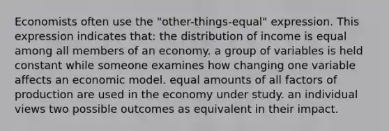 Economists often use the "other-things-equal" expression. This expression indicates that: the distribution of income is equal among all members of an economy. a group of variables is held constant while someone examines how changing one variable affects an economic model. equal amounts of all factors of production are used in the economy under study. an individual views two possible outcomes as equivalent in their impact.