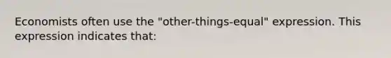 Economists often use the "other-things-equal" expression. This expression indicates that: